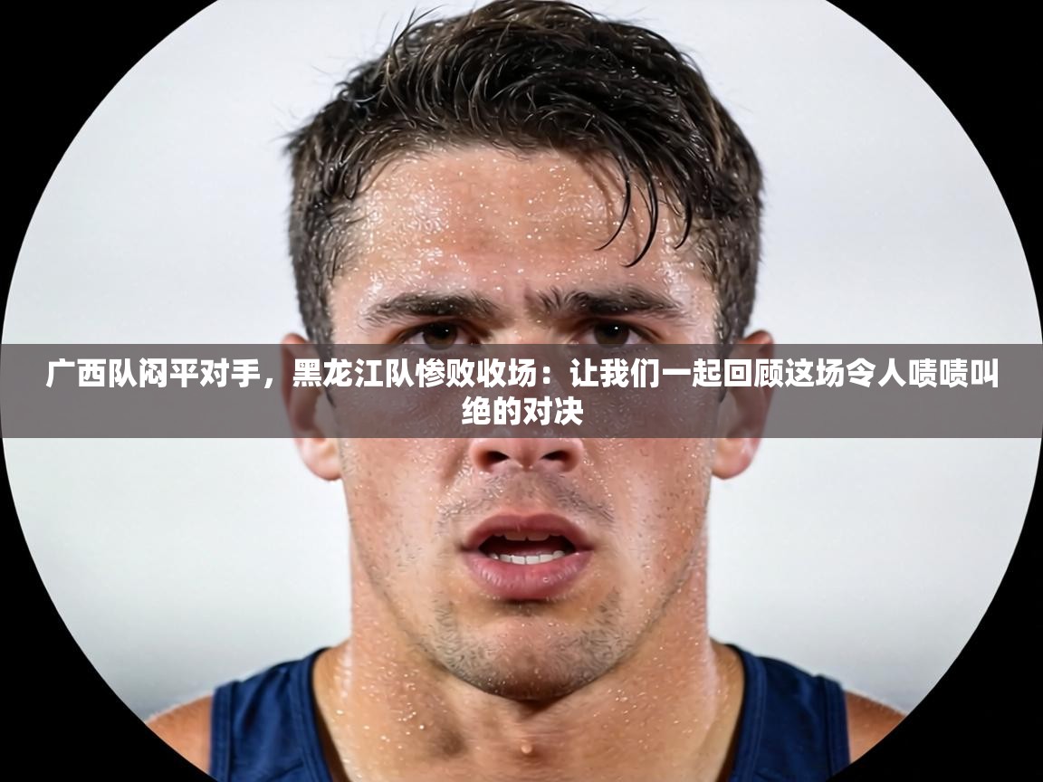 广西队闷平对手，黑龙江队惨败收场：让我们一起回顾这场令人啧啧叫绝的对决